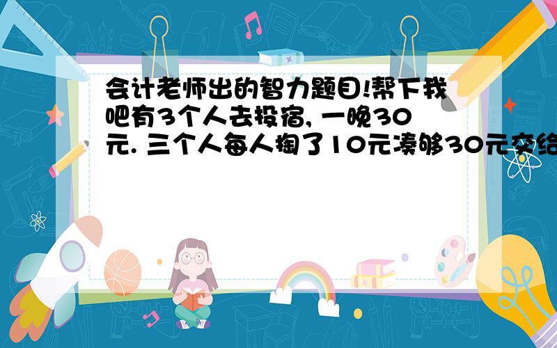 会计老师出的智力题目!帮下我吧有3个人去投宿, 一晚30元. 三个人每人掏了10元凑够30元交给了老板. 后来老板说今天优惠只要25元就够了, 拿出5元命令服务生退还给他们, 服务生偷偷藏起了2元