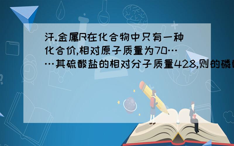 汗.金属R在化合物中只有一种化合价,相对原子质量为70……其硫酸盐的相对分子质量428,则的磷酸盐的相对分子质量为（ ）我的问题在于：金属R不是一种物质吗?什么叫“其硫酸盐”?