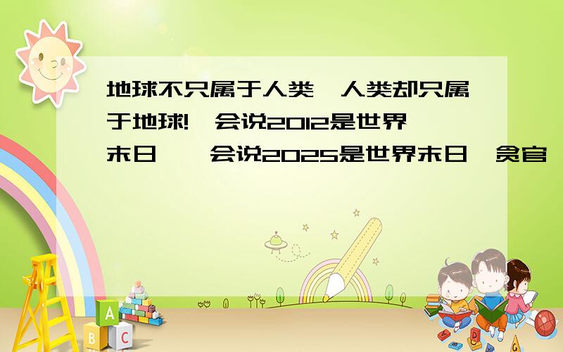 地球不只属于人类,人类却只属于地球!一会说2012是世界末日,一会说2025是世界末日,贪官,食品安全问题,环境污染,各种病毒疾病“非典”,“H7N9