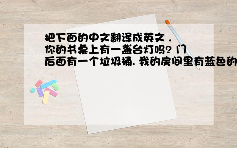 把下面的中文翻译成英文 . 你的书桌上有一盏台灯吗? 门后面有一个垃圾桶. 我的房间里有蓝色的窗帘.教师里有一些学生吗?没有 她有一台电脑.