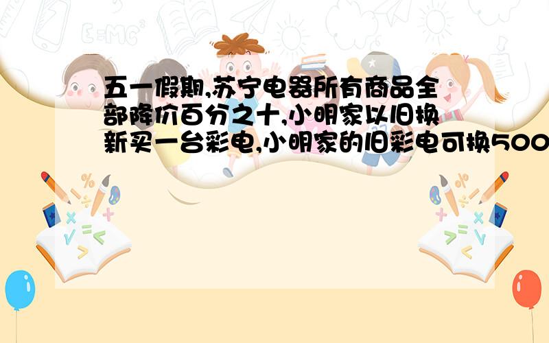 五一假期,苏宁电器所有商品全部降价百分之十,小明家以旧换新买一台彩电,小明家的旧彩电可换500元,共节省了900元,这台新彩电原价多少元?