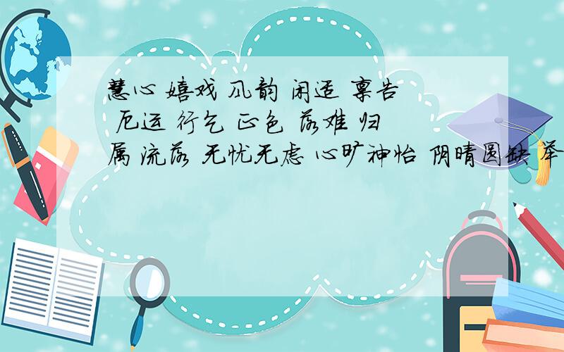 慧心 嬉戏 风韵 闲适 禀告 厄运 行乞 正色 落难 归属 流落 无忧无虑 心旷神怡 阴晴圆缺 举世无双 心痛如割 险象迭生 得失之患 多愁善感 天灾人祸 突如其来 异国他乡 以上词语.