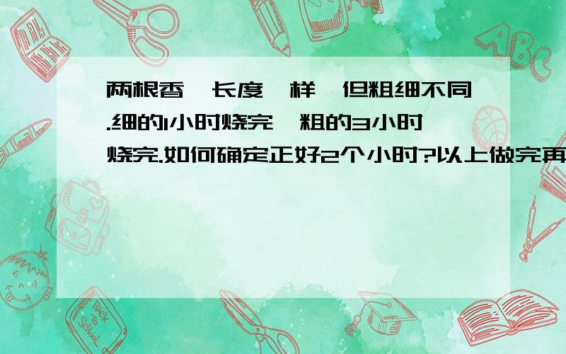 两根香,长度一样,但粗细不同.细的1小时烧完,粗的3小时烧完.如何确定正好2个小时?以上做完再做：粗细同时点着,问多少分钟粗的是细的2倍?