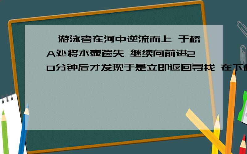 一游泳者在河中逆流而上 于桥A处将水壶遗失 继续向前进20分钟后才发现于是立即返回寻找 在下桥距A2km的B处追到水壶 求河水流速和游泳者速度,