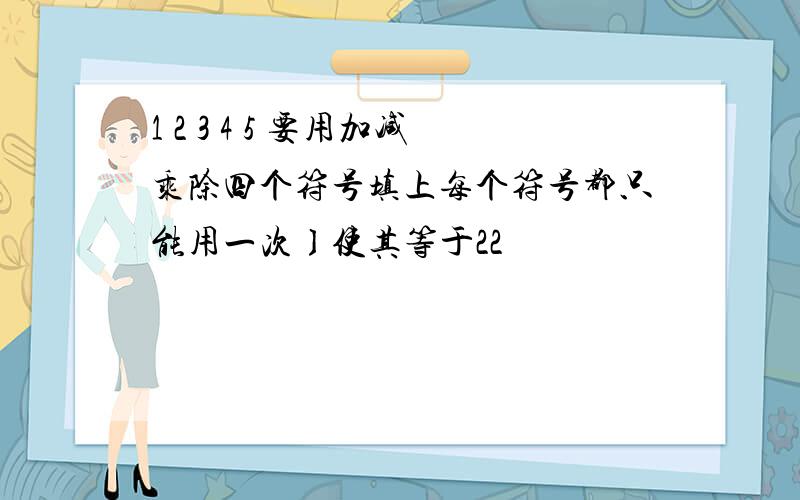 1 2 3 4 5 要用加减乘除四个符号填上每个符号都只能用一次〕使其等于22