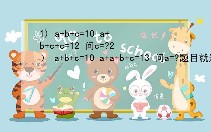 1) a+b+c=10 a+b+c+c=12 问c=?2） a+b+c=10 a+a+b+c=13 问a=?题目就这样,请问朋友们c和a应该等于多少啊?是应该分开一二题来算还是有个共同的答案啊?