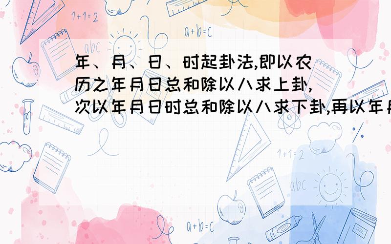 年、月、日、时起卦法,即以农历之年月日总和除以八求上卦,次以年月日时总和除以八求下卦,再以年月日时总和除以六求动爻?动爻是怎么变的讲详细的 我要详细例子