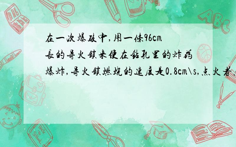 在一次爆破中,用一条96cm长的导火锁来使在钻孔里的炸药爆炸,导火锁燃烧的速度是0.8cm\s,点火者点燃导火琐时以5m\s的速度跑开,请计算点火者能不能在爆炸前跑到离爆炸点500m远的安全区.