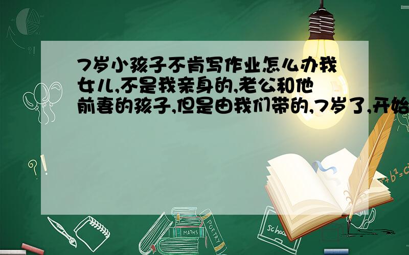 7岁小孩子不肯写作业怎么办我女儿,不是我亲身的,老公和他前妻的孩子,但是由我们带的,7岁了,开始上的时候,学什么都学不进去,幼儿园里学的东西根本记不住,我们在家天天教,小学生的学习