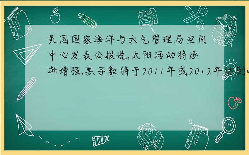 美国国家海洋与大气管理局空间中心发表公报说,太阳活动将逐渐增强,黑子数将于2011年或2012年达到峰值.据此回答4 5题.4.太阳活动对地球的直接影响是A.维持地表温度 B.促进大气运动和水循环