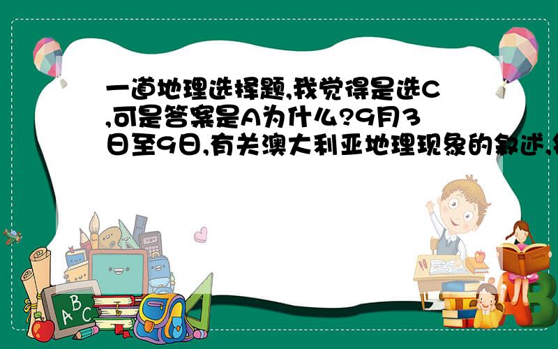 一道地理选择题,我觉得是选C,可是答案是A为什么?9月3日至9日,有关澳大利亚地理现象的叙述,错误的是A.太阳直射在北半球    B.悉尼的气候特点表现为气温较高,降水较多　　　C.悉尼为春季D.