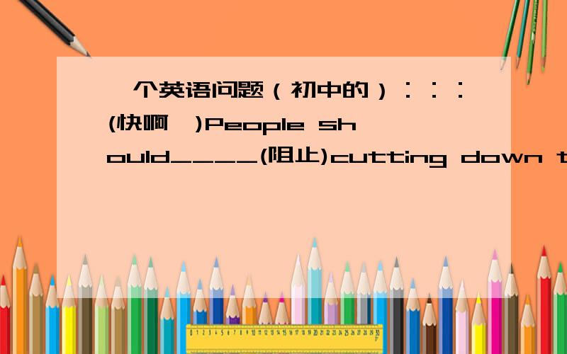 一个英语问题（初中的）：：：(快啊,)People should____(阻止)cutting down trees and protect to make a greener world!