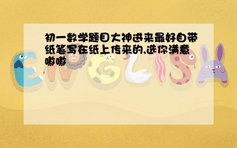 初一数学题目大神进来最好自带纸笔写在纸上传来的,选你满意嗷嗷