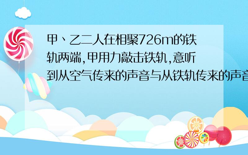 甲丶乙二人在相聚726m的铁轨两端,甲用力敲击铁轨,意听到从空气传来的声音与从铁轨传来的声音相差2s,此