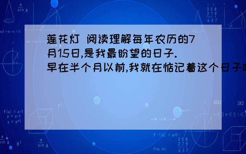 莲花灯 阅读理解每年农历的7月15日,是我最盼望的日子.早在半个月以前,我就在惦记着这个日子哩.我常常想,要做一盏最别致、最好看的莲花灯,点上蜡烛,照亮了一瓣瓣的莲花儿,然后,我提着我