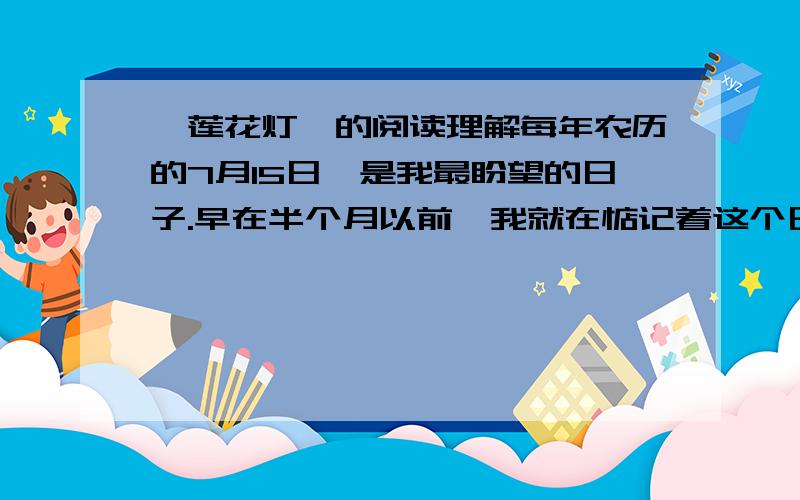 《莲花灯》的阅读理解每年农历的7月15日,是我最盼望的日子.早在半个月以前,我就在惦记着这个日子哩.我常常想,要做一盏最别致、最好看的莲花灯,点上蜡烛,照亮了一瓣瓣的莲花儿,然后,我