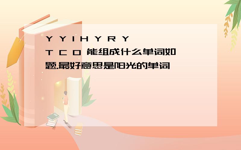 Y Y I H Y R Y T C O 能组成什么单词如题.最好意思是阳光的单词