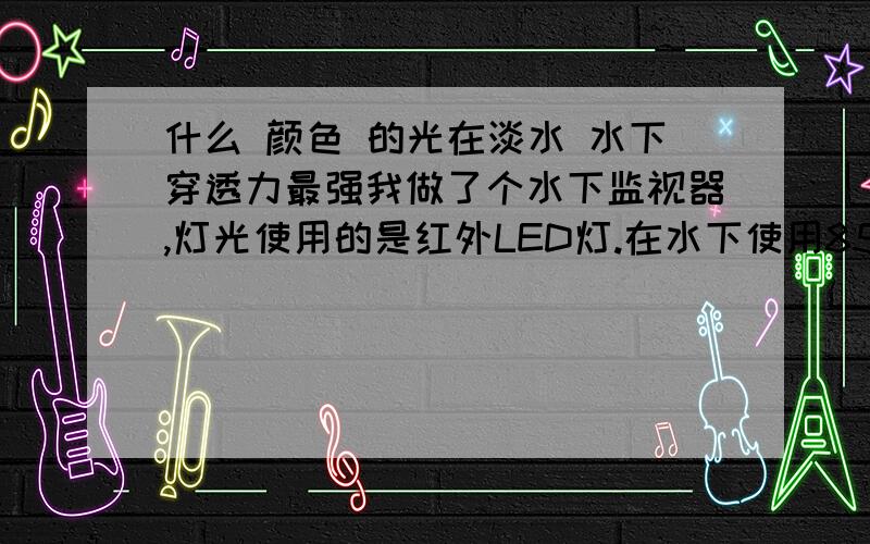 什么 颜色 的光在淡水 水下穿透力最强我做了个水下监视器,灯光使用的是红外LED灯.在水下使用850nm的红外线LED灯 穿透力实在太差了（根本照不了多远.而且亮度明显比在空气中使用差了很多