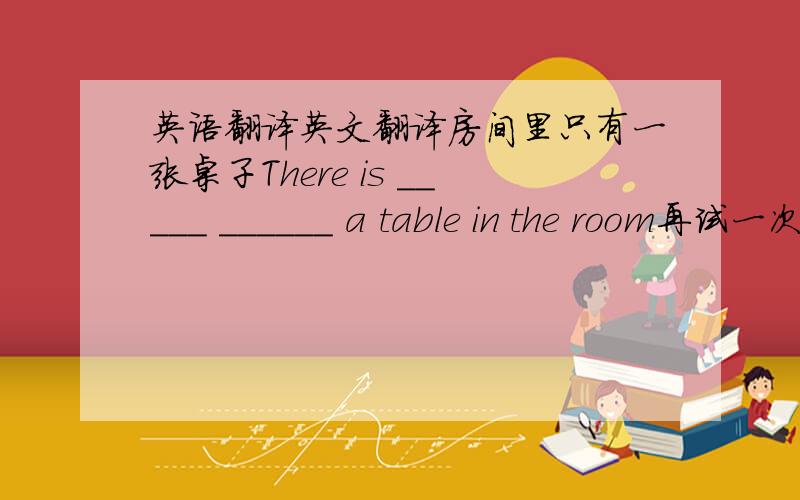 英语翻译英文翻译房间里只有一张桌子There is _____ ______ a table in the room再试一次也没有用It is no ____　 _____ 　_____ 　_____　_____　it again.他们当中大约有200人离开了那儿About two ____ _____ them _____