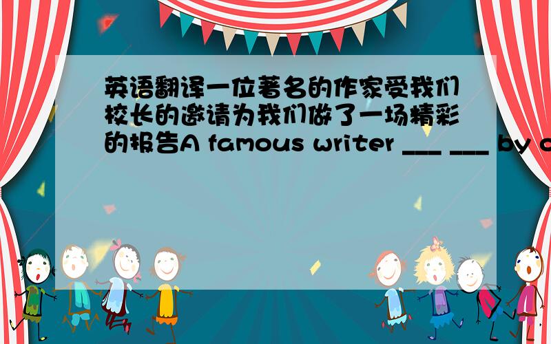 英语翻译一位著名的作家受我们校长的邀请为我们做了一场精彩的报告A famous writer ___ ___ by our headmaster to give us a wonderful talk.