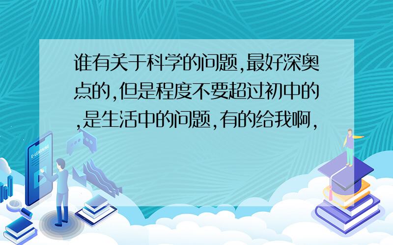 谁有关于科学的问题,最好深奥点的,但是程度不要超过初中的,是生活中的问题,有的给我啊,