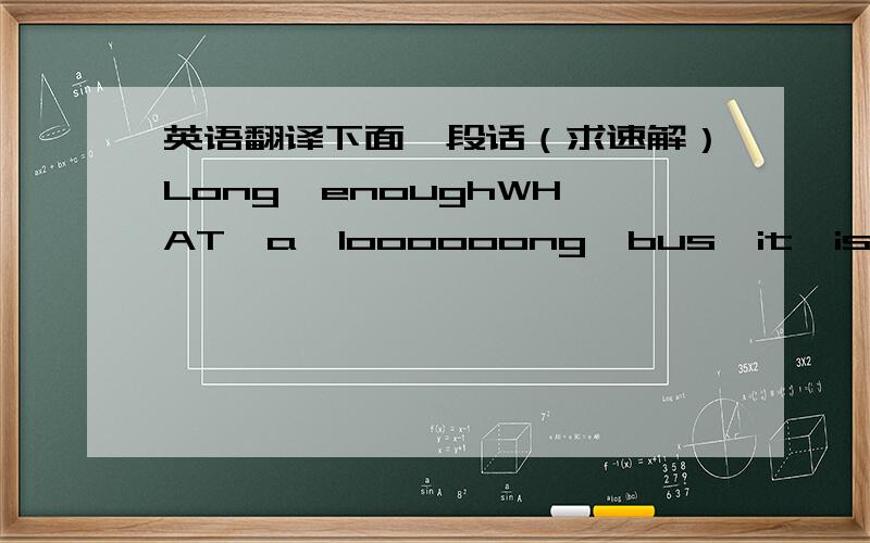 英语翻译下面一段话（求速解）Long  enoughWHAT  a  loooooong  bus  it  is! It's  the  longest  bus  in  the  world.It'sshowed  up  in  Germany  this  month.The  bus  is  about 31  meters  long.It  can  carry  256  people.The  bus  is  goo