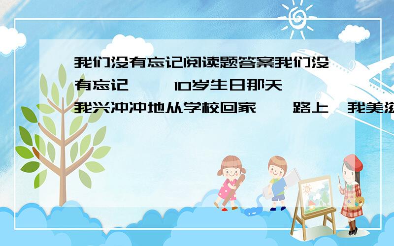 我们没有忘记阅读题答案我们没有忘记 　　10岁生日那天,我兴冲冲地从学校回家,一路上,我美滋滋地想着：家中饭桌上早已摆着一个精美的蛋糕,上面写着我的名字,还有那句“祝你生日快乐