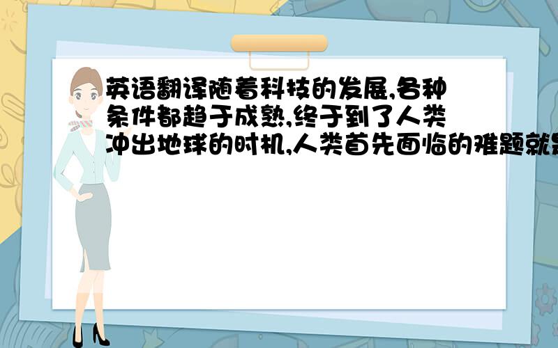 英语翻译随着科技的发展,各种条件都趋于成熟,终于到了人类冲出地球的时机,人类首先面临的难题就是如何冲出地球.事实上,在地球对飞船巨大压力的作用下,若没有充足的速度,结果必然是坠