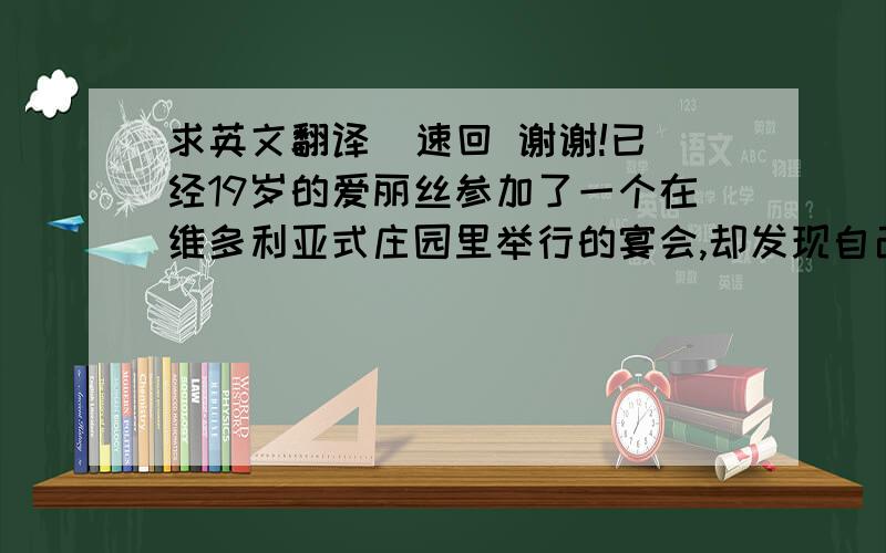 求英文翻译  速回 谢谢!已经19岁的爱丽丝参加了一个在维多利亚式庄园里举行的宴会,却发现自己将会在众多傲慢自大的人面前被求婚.爱丽丝选择了逃跑,她跟随一只白色的兔子逃到了一个洞