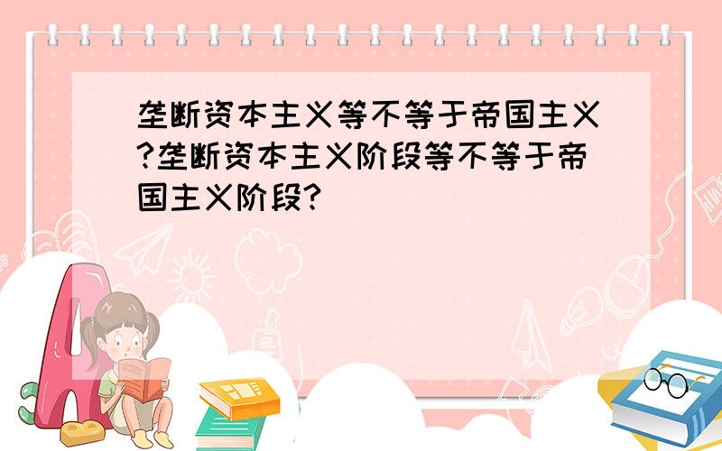 垄断资本主义等不等于帝国主义?垄断资本主义阶段等不等于帝国主义阶段?