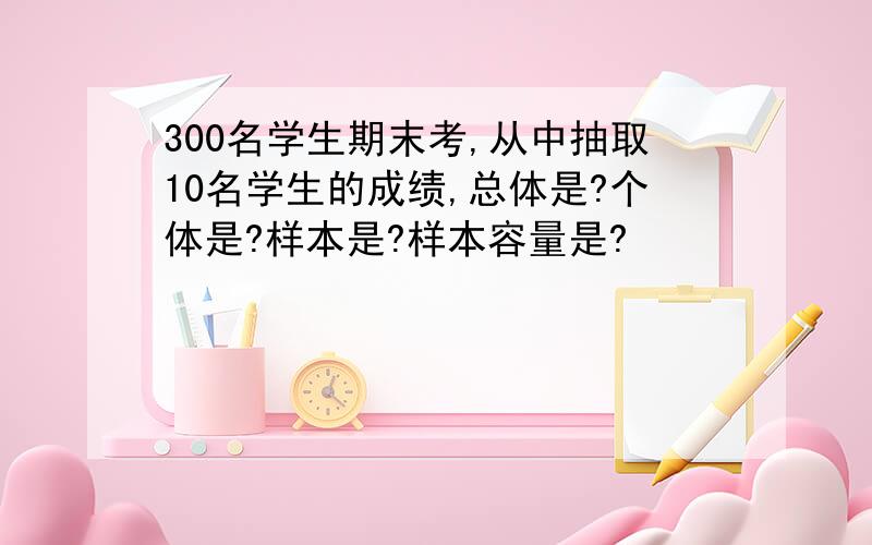 300名学生期末考,从中抽取10名学生的成绩,总体是?个体是?样本是?样本容量是?