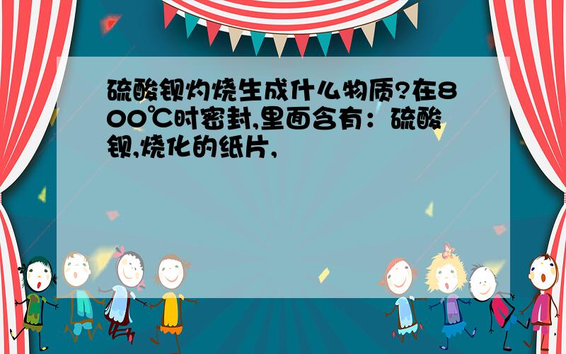 硫酸钡灼烧生成什么物质?在800℃时密封,里面含有：硫酸钡,烧化的纸片,