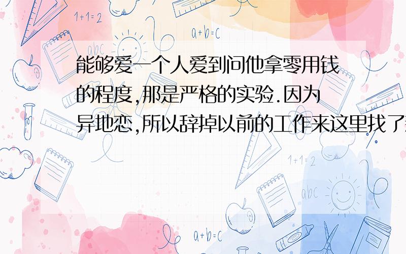 能够爱一个人爱到问他拿零用钱的程度,那是严格的实验.因为异地恋,所以辞掉以前的工作来这里找了新工作,还没领工资,所以不够钱花.男朋友也说了要给我钱花,却一直没给,后来问其原因.他