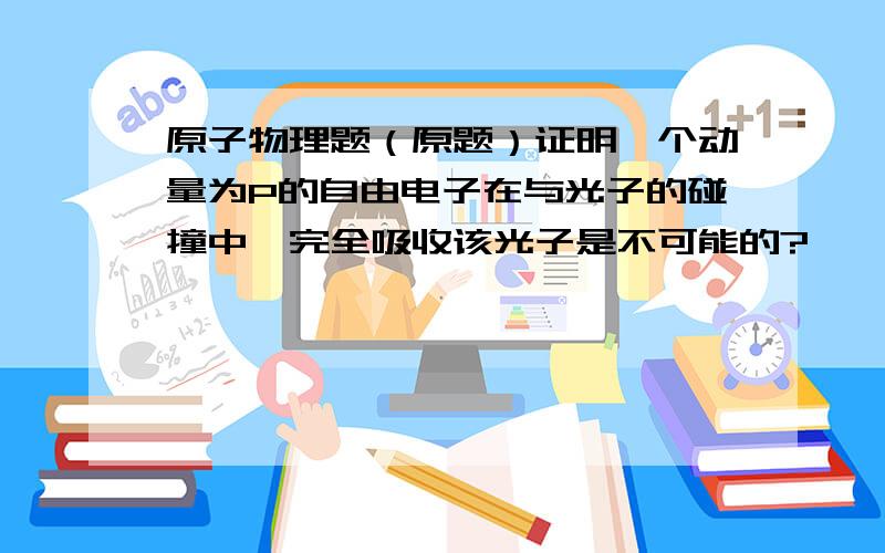 原子物理题（原题）证明一个动量为P的自由电子在与光子的碰撞中,完全吸收该光子是不可能的?