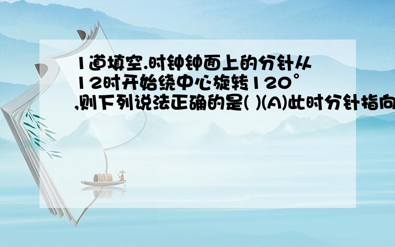 1道填空.时钟钟面上的分针从12时开始绕中心旋转120°,则下列说法正确的是( )(A)此时分针指向的数字为3 (B)此时分针指向的数字为6(C)此时分针指向的数字为4 (D)分针转动3,但时针却未改变荡秋