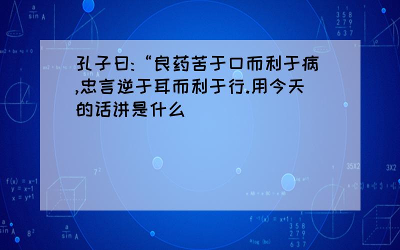 孔子曰:“良药苦于口而利于病,忠言逆于耳而利于行.用今天的话讲是什么