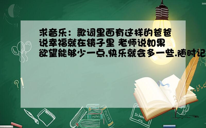 求音乐：歌词里面有这样的爸爸说幸福就在镜子里 老师说如果欲望能够少一点,快乐就会多一些.随时记在心里面是儿童歌曲