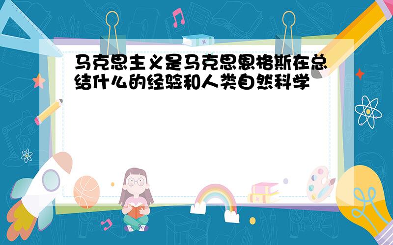 马克思主义是马克思恩格斯在总结什么的经验和人类自然科学