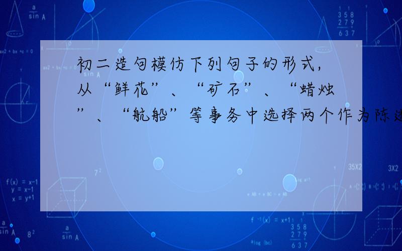 初二造句模仿下列句子的形式,从“鲜花”、“矿石”、“蜡烛”、“航船”等事务中选择两个作为陈述对象,写两组句子.也可以选其他事物来写.要突出所写对象的特征.例：种子,如果害怕埋