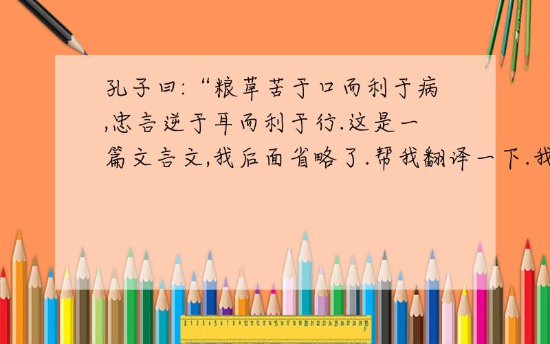 孔子曰:“粮草苦于口而利于病,忠言逆于耳而利于行.这是一篇文言文,我后面省略了.帮我翻译一下.我现在急用.孔子曰：“良药苦于口而利于病，忠言逆于耳而利于行．汤武以谔谔而昌，桀纣