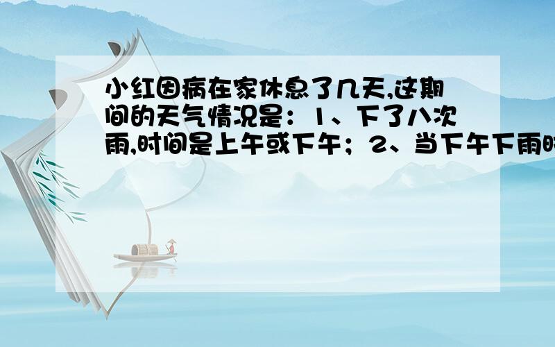 小红因病在家休息了几天,这期间的天气情况是：1、下了八次雨,时间是上午或下午；2、当下午下雨时,当天上午恰好是晴天；3、有9个下午是晴天；4、有13个上午是晴天；则小红一共休息了多