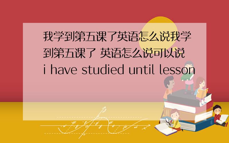 我学到第五课了英语怎么说我学到第五课了 英语怎么说可以说i have studied until lesson