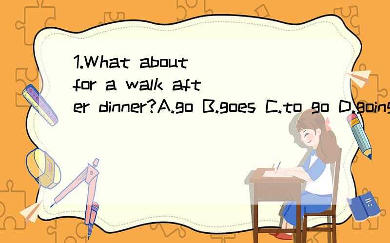 1.What about__for a walk after dinner?A.go B.goes C.to go D.going 2.May I come in?YES,come in.But__again.A.late B.don't late C.be late D.don't be late 3.The interesting stories made everyone__.A.relax B.to relax C.relaxing D.relaxes 4.We decide__a ne