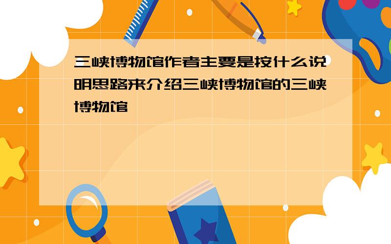 三峡博物馆作者主要是按什么说明思路来介绍三峡博物馆的三峡博物馆