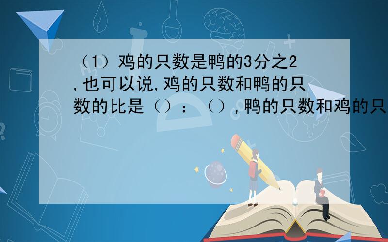 （1）鸡的只数是鸭的3分之2,也可以说,鸡的只数和鸭的只数的比是（）：（）,鸭的只数和鸡的只数的比是比值是（）：（）,比值是（）.（） （2）鸡的只数是鸭的3倍,也可以说,鸡的只数和鸭