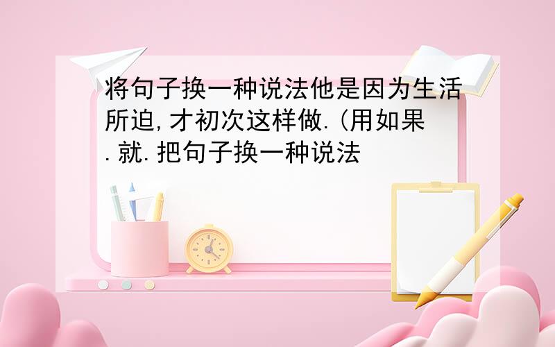 将句子换一种说法他是因为生活所迫,才初次这样做.(用如果.就.把句子换一种说法