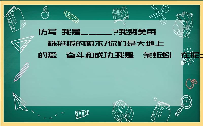 仿写 我是____?我赞美每一株挺拔的树木/你们是大地上的爱、奋斗和成功.我是一条蚯蚓,在泥土里一次次接近你们的根/接近你们爱的深度.我是__________________________________________________? 我是_______