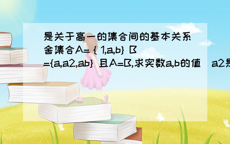 是关于高一的集合间的基本关系舍集合A=｛1,a,b} B={a,a2,ab} 且A=B,求实数a,b的值（a2是a的二次方）请给予基本步骤