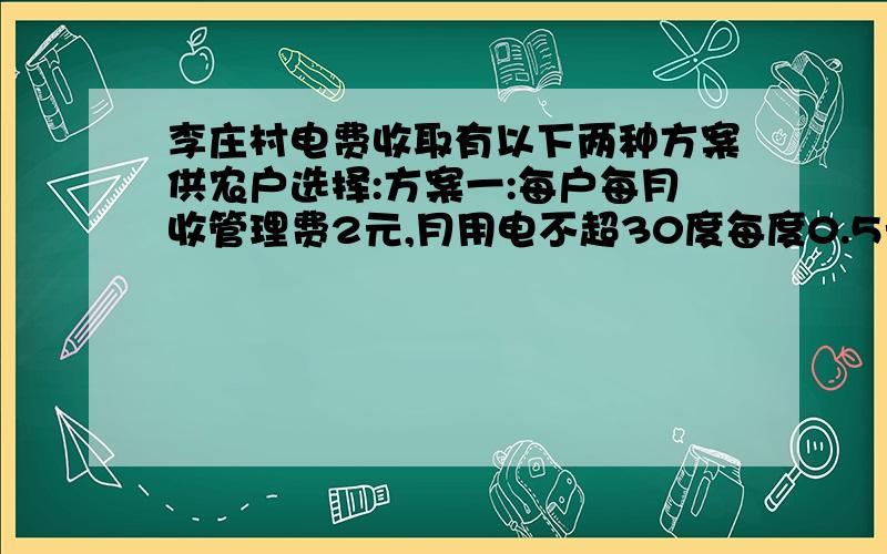 李庄村电费收取有以下两种方案供农户选择:方案一:每户每月收管理费2元,月用电不超30度每度0.5元,超过30度李庄村电费收取有以下两种方案供农户选择:方案一：每户每月收管理费2元,月用电