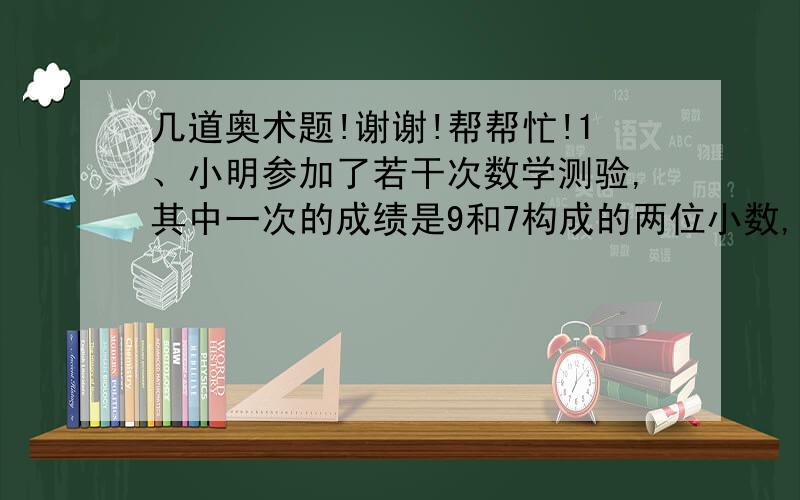 几道奥术题!谢谢!帮帮忙!1、小明参加了若干次数学测验,其中一次的成绩是9和7构成的两位小数,如果是97分,那么他各次测验的平均分为90分,如果是79分,那么他各次测验的平均分为88分,小明一